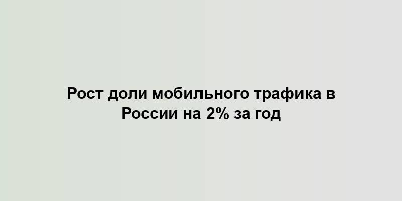 Рост доли мобильного трафика в России на 2% за год