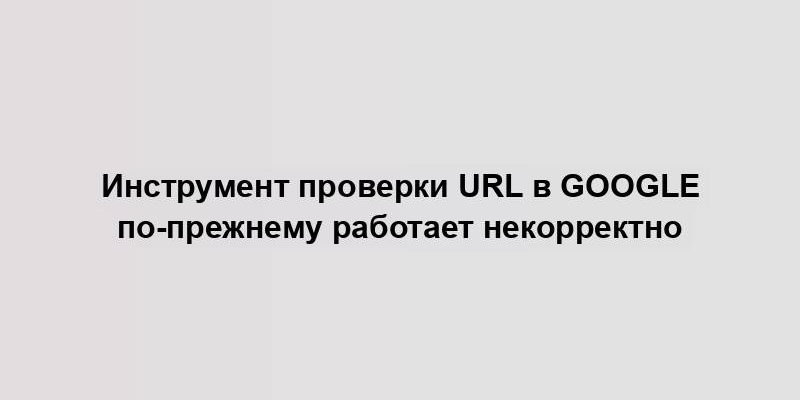 Инструмент проверки URL в Google по-прежнему работает некорректно