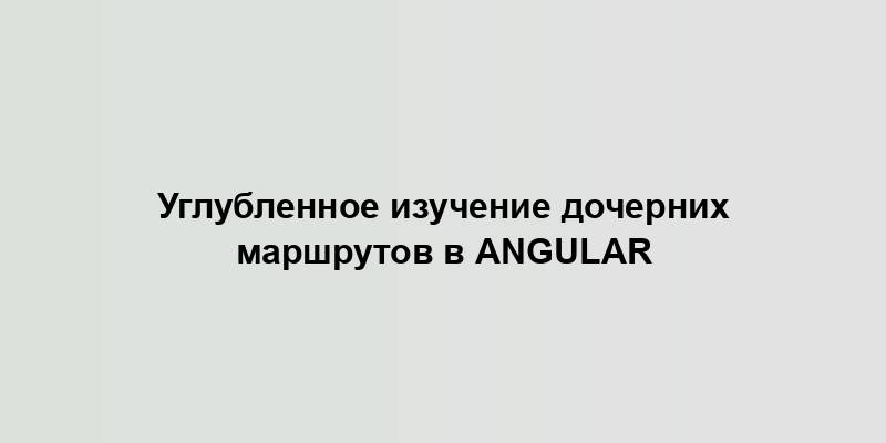 Углубленное изучение дочерних маршрутов в Angular