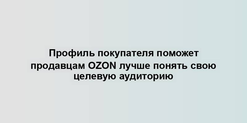 Профиль покупателя поможет продавцам Ozon лучше понять свою целевую аудиторию