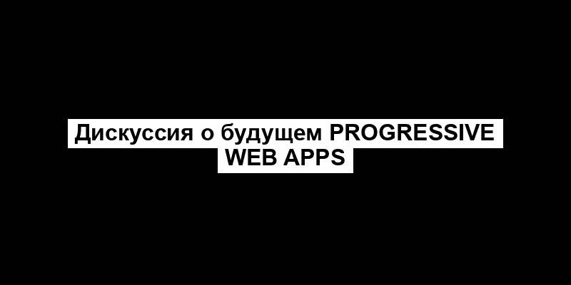 Дискуссия о будущем Progressive Web Apps