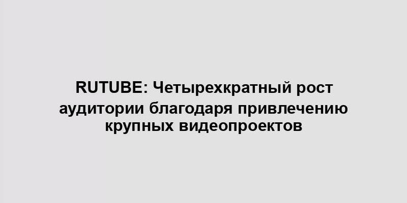 Rutube: Четырехкратный рост аудитории благодаря привлечению крупных видеопроектов