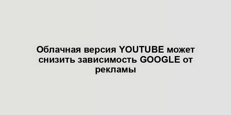 Облачная версия YouTube может снизить зависимость Google от рекламы