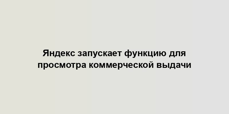 Яндекс запускает функцию для просмотра коммерческой выдачи