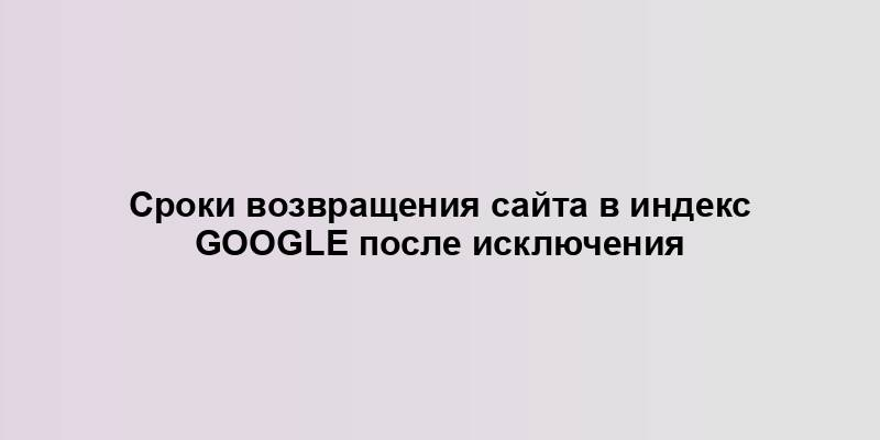 Сроки возвращения сайта в индекс Google после исключения