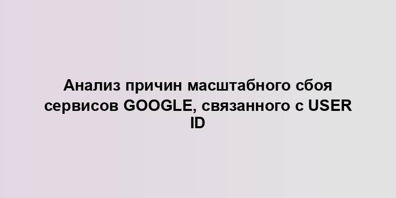 Анализ причин масштабного сбоя сервисов Google, связанного с User ID