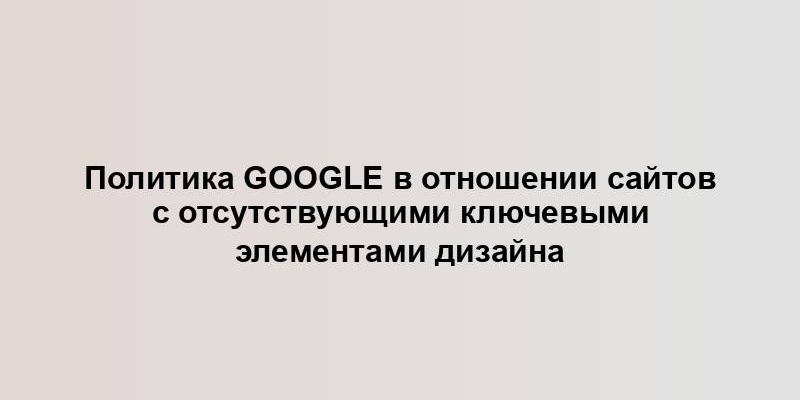 Политика Google в отношении сайтов с отсутствующими ключевыми элементами дизайна