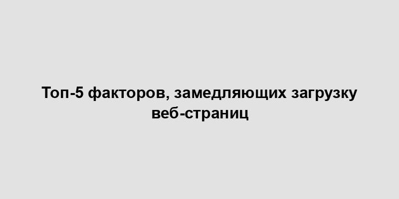 Топ-5 факторов, замедляющих загрузку веб-страниц