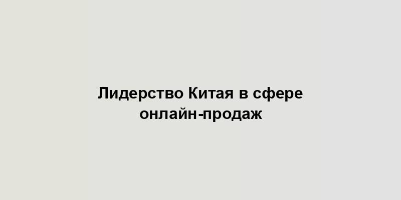 Лидерство Китая в сфере онлайн-продаж