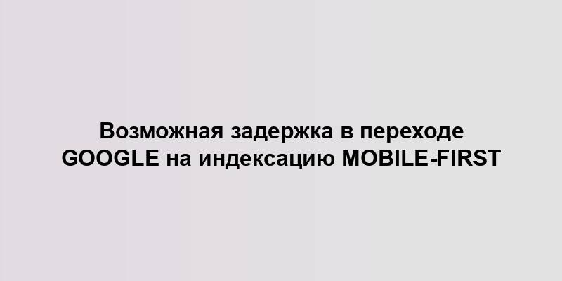 Возможная задержка в переходе Google на индексацию Mobile-First