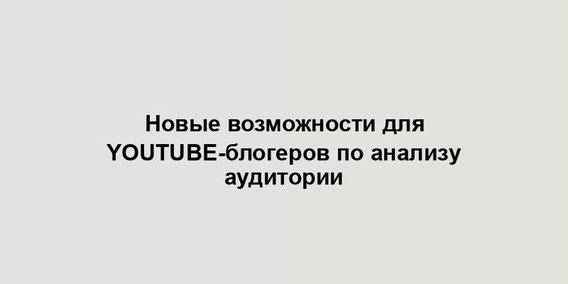 Новые возможности для YouTube-блогеров по анализу аудитории