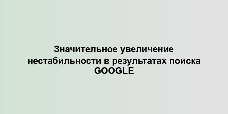 Значительное увеличение нестабильности в результатах поиска Google