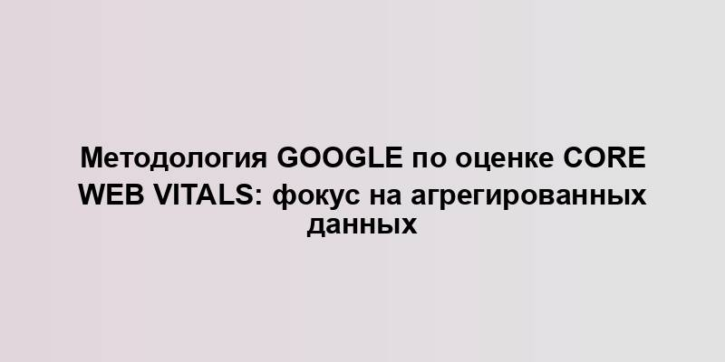 Методология Google по оценке Core Web Vitals: фокус на агрегированных данных