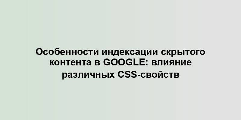 Особенности индексации скрытого контента в Google: влияние различных CSS-свойств