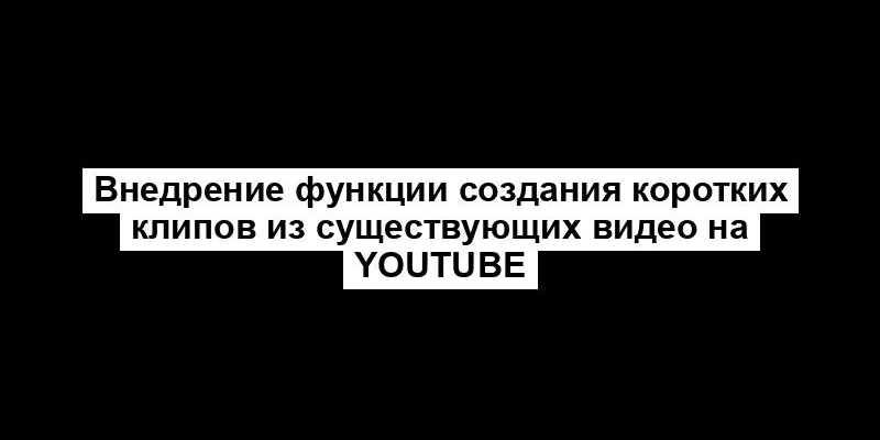 Внедрение функции создания коротких клипов из существующих видео на YouTube