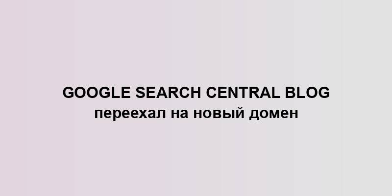 Google Search Central Blog переехал на новый домен