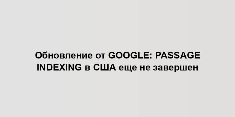 Обновление от Google: Passage Indexing в США еще не завершен