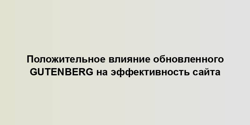 Положительное влияние обновленного Gutenberg на эффективность сайта