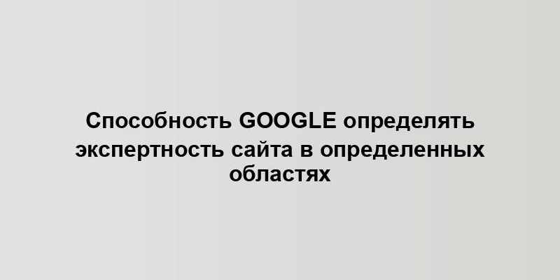 Способность Google определять экспертность сайта в определенных областях