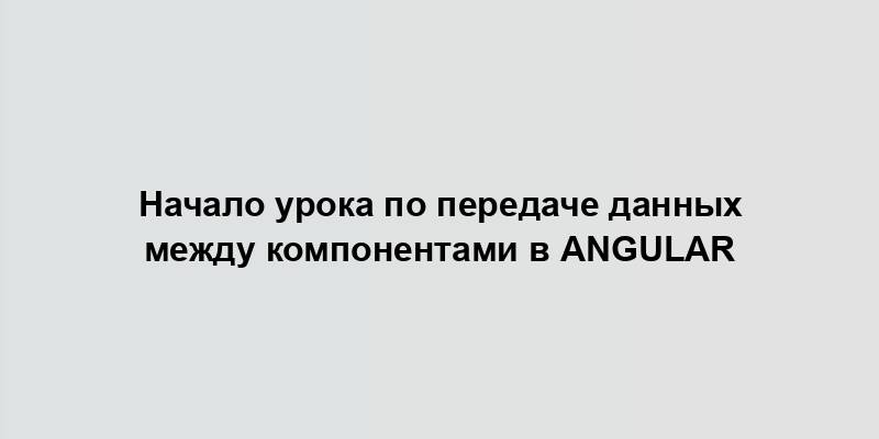 Начало урока по передаче данных между компонентами в Angular