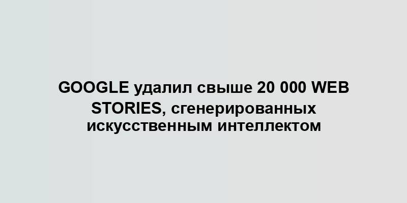 Google удалил свыше 20 000 Web Stories, сгенерированных искусственным интеллектом