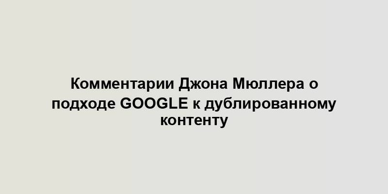 Комментарии Джона Мюллера о подходе Google к дублированному контенту