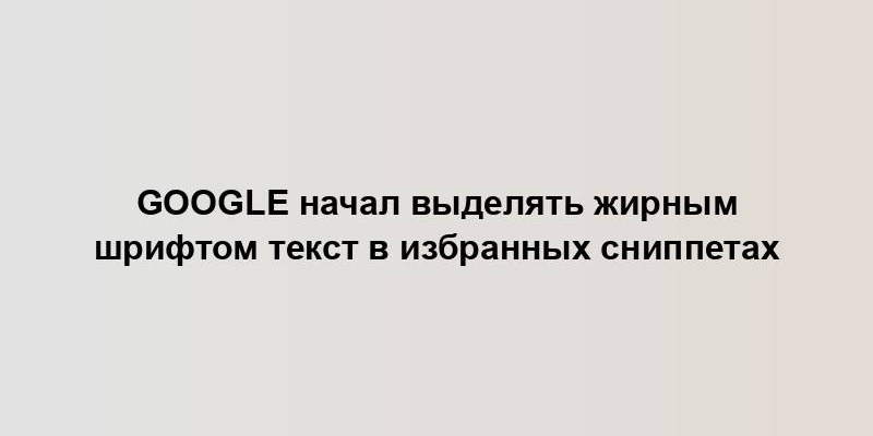 Google начал выделять жирным шрифтом текст в избранных сниппетах