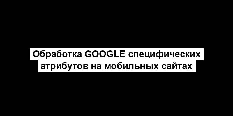 Обработка Google специфических атрибутов на мобильных сайтах