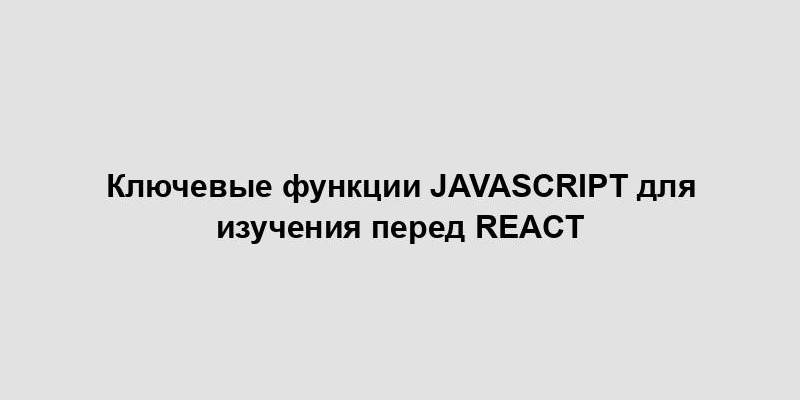 Ключевые функции JavaScript для изучения перед React