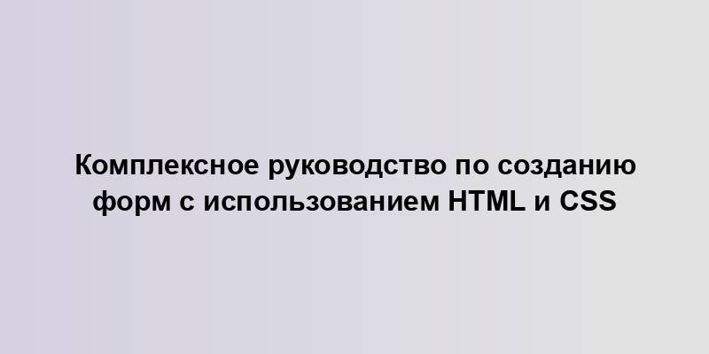 Комплексное руководство по созданию форм с использованием HTML и CSS