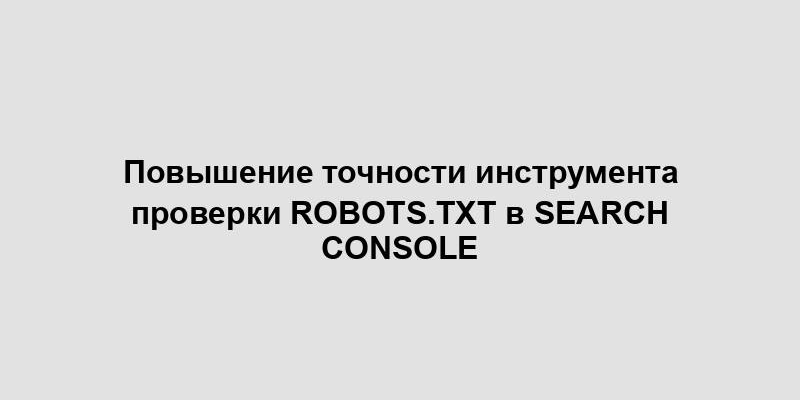 Повышение точности инструмента проверки robots.txt в Search Console