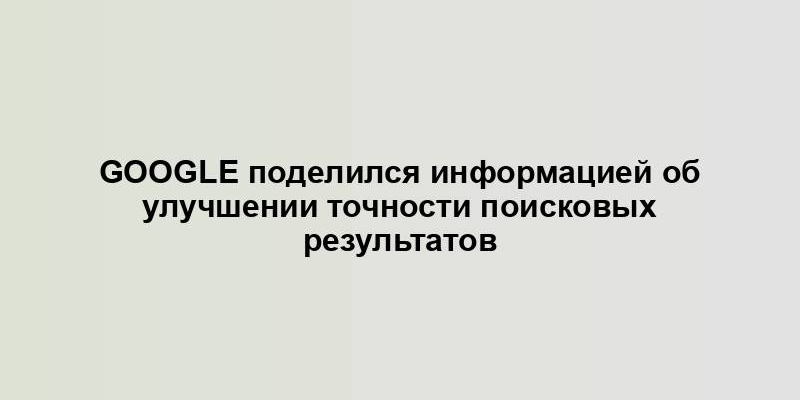 Google поделился информацией об улучшении точности поисковых результатов