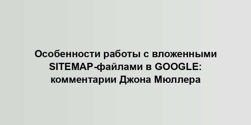 Особенности работы с вложенными sitemap-файлами в Google: комментарии Джона Мюллера