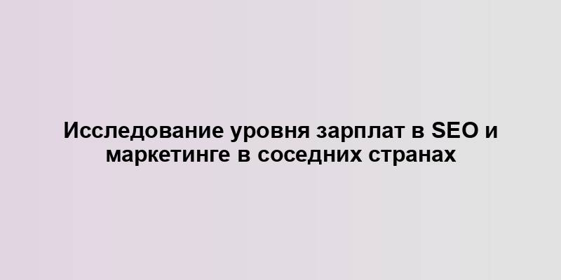 Исследование уровня зарплат в SEO и маркетинге в соседних странах