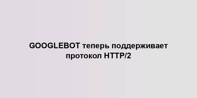 Googlebot теперь поддерживает протокол HTTP/2