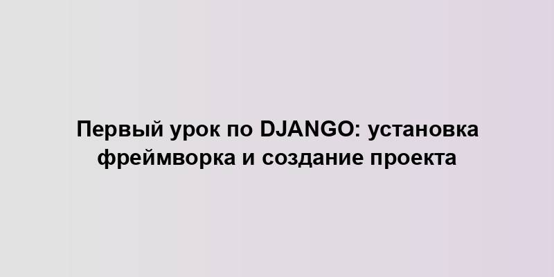 Первый урок по Django: установка фреймворка и создание проекта