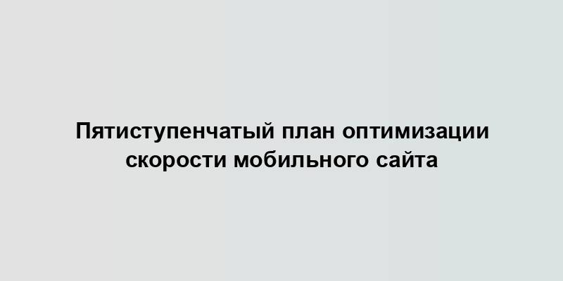 Пятиступенчатый план оптимизации скорости мобильного сайта