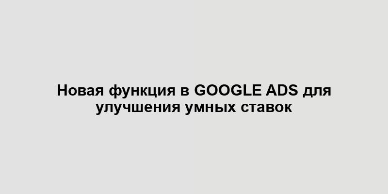 Новая функция в Google Ads для улучшения умных ставок