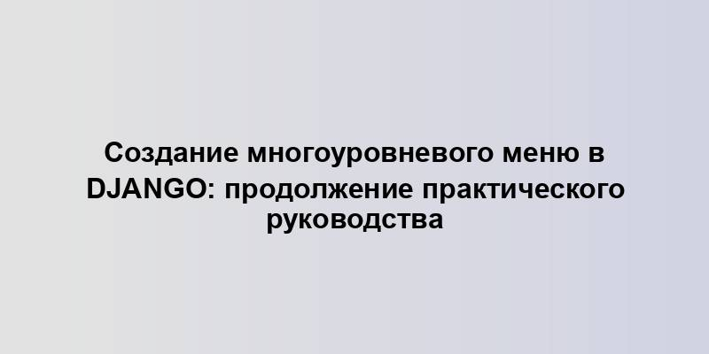 Создание многоуровневого меню в Django: продолжение практического руководства