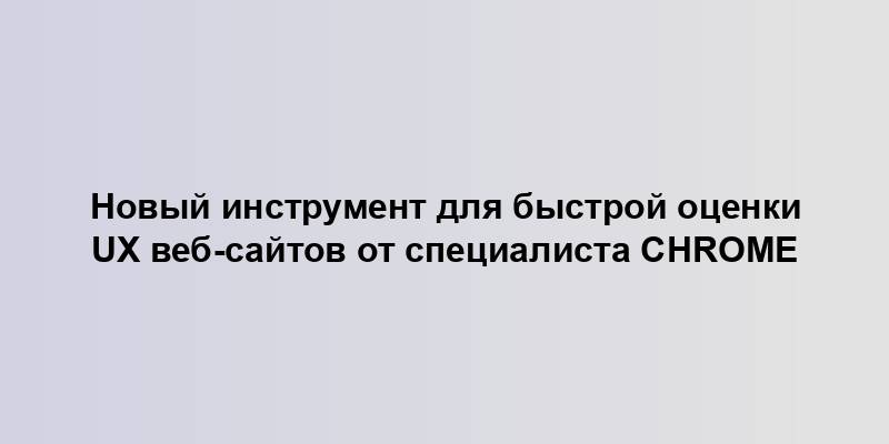 Новый инструмент для быстрой оценки UX веб-сайтов от специалиста Chrome