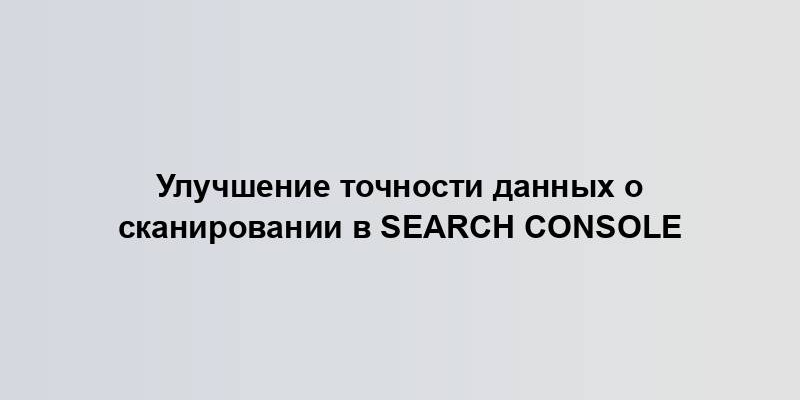 Улучшение точности данных о сканировании в Search Console