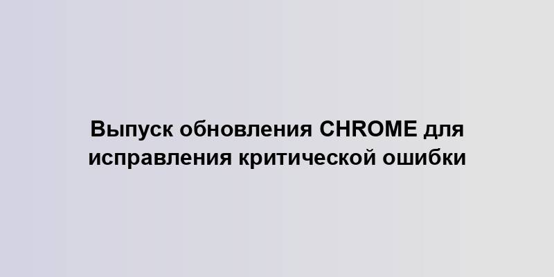 Выпуск обновления Chrome для исправления критической ошибки