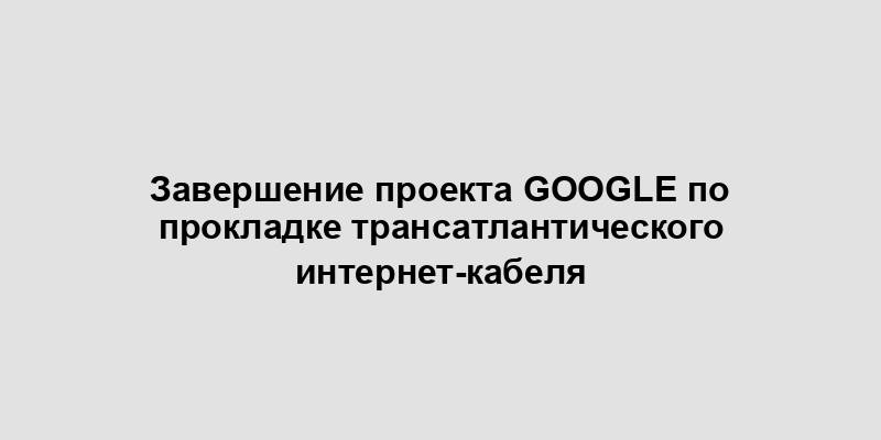 Завершение проекта Google по прокладке трансатлантического интернет-кабеля