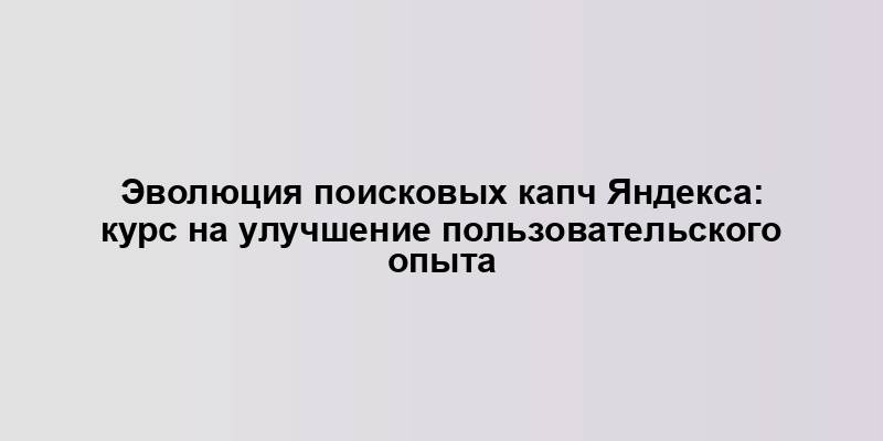 Эволюция поисковых капч Яндекса: курс на улучшение пользовательского опыта