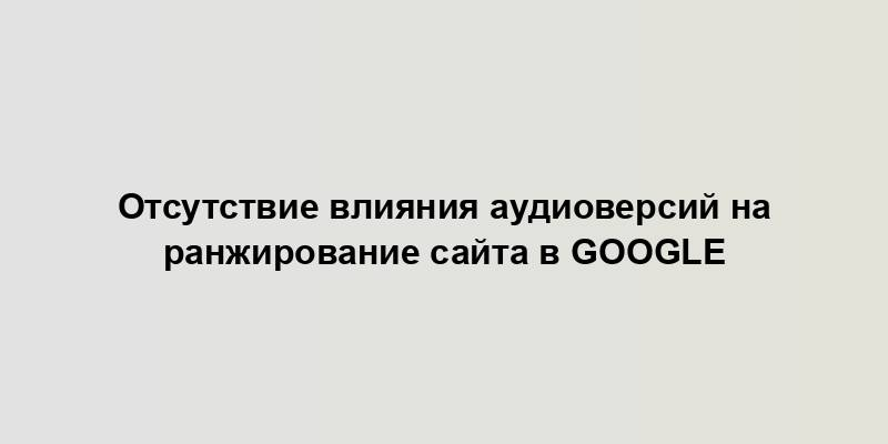 Отсутствие влияния аудиоверсий на ранжирование сайта в Google