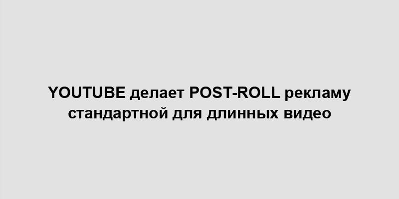 YouTube делает post-roll рекламу стандартной для длинных видео