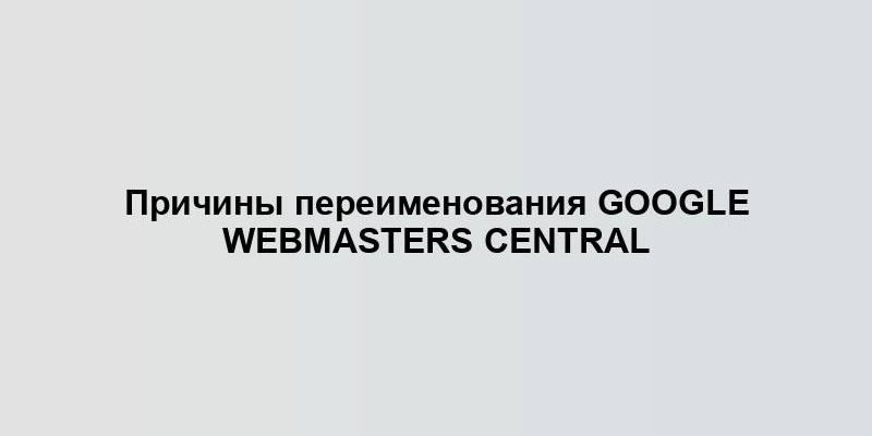 Причины переименования Google Webmasters Central