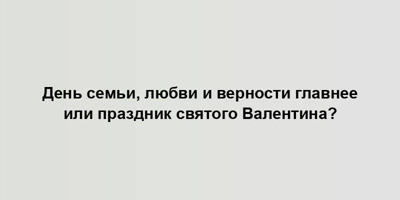 День семьи, любви и верности главнее или праздник святого Валентина?