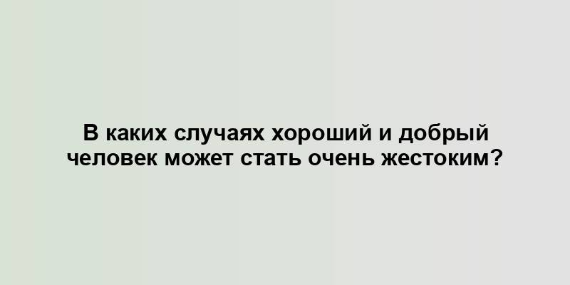 В каких случаях хороший и добрый человек может стать очень жестоким?