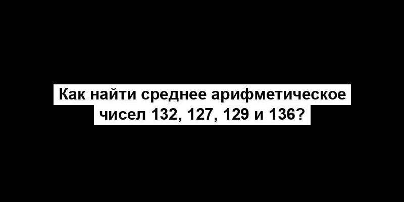 Как найти среднее арифметическое чисел 132, 127, 129 и 136?